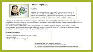 OTRAS APORTACIONES
• El sistema de producción deToyota y el justo a tiempo
• Cero inventarios
• El sistema de “jalar” versus “empujar”
Autor japonés de Zero Quality Control: Source Inspection and the Poka –Yoke System (1986), un libro que se centra en la mejora y la
prevención de errores de calidad Está muy orientado hacia la idea de que la calidad puede obtenerse sólo si el proceso de manufactura se
diseña y opera con estándares ideales.
En el Premio Shingo se han agregado aspectos administrativos a los conceptos originales. Shingo no aporta mucho a la parte
administrativa de la calidad total, pero sus ideas ayudan a no perderse en conceptos abstractos y a recordar que la productividad y la
calidad provienen del perfeccionamiento de la operación básica del negocio.
Un sistema Poka-Yoke posee dos funciones:
1. Hacer la inspección al 100%. de las partes producidas
2. Si ocurren anormalidades puede dar retroalimentación y acción correctiva
Shigeo Shingo (1909)
 