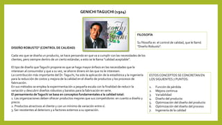 GENICHI TAGUCHI (1924)
FILOSOFÍA
Su filosofía es el control de calidad, que le llamó
"Diseño Robusto".DISEÑO ROBUSTO" (CONTROL DE CALIDAD)
Cada vez que se diseña un producto, se hace pensando en que va a cumplir con las necesidades de los
clientes, pero siempre dentro de un cierto estándar; a esto se le llama “calidad aceptable”.
El tipo de diseño queTaguchi propone es que se haga mayor énfasis en las necesidades que le
interesan al consumidor y que a su vez, se ahorre dinero en las que no le interesen.
La contribución más importante del Dr.Taguchi, ha sido la aplicación de la estadística y la ingeniería
para la reducción de costos y mejora de la calidad en el diseño de productos y los procesos de
fabricación.
En sus métodos se emplea la experimentación a pequeña escala con la finalidad de reducir la
variación y descubrir diseños robustos y baratos para la fabricación en serie.
El pensamiento deTaguchi se basa en conceptos fundamentales a la calidad total:
1. Las organizaciones deben ofrecer productos mejores que sus competidores en cuanto a diseño y
precio.
2. Productos atractivos al cliente y con un mínimo de variación entre sí.
3. Ser resistentes al deterioro y a factores externos a su operación.
ESTOSCONCEPTOS SECONCRETAN EN
LOS SIGUIENTES 7 PUNTOS:
1. Función de pérdida
2. Mejora continua
3. Variabilidad
4. Diseño del producto
5. Optimización del diseño del producto
6. Optimización del diseño del proceso
7. Ingeniería de la calidad
 
