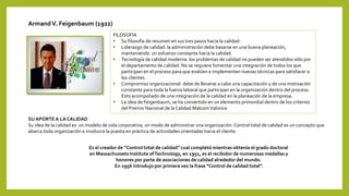 ArmandV. Feigenbaum (1922)
Es el creador de “Control total de calidad” cual completó mientras obtenía el grado doctoral
en Massachussets Institute ofTechnology, en 1951, es el recibidor de numerosas medallas y
honores por parte de asociaciones de calidad alrededor del mundo.
En 1956 introdujo por primera vez la frase “Control de calidad total”.
SU APORTE A LA CALIDAD
Su idea de la calidad es: un modelo de vida corporativa, un modo de administrar una organización. Control total de calidad es un concepto que
abarca toda organización e involucra la puesta en práctica de actividades orientadas hacia el cliente.
FILOSOFÍA
• Su filosofía de resumen en sus tres pasos hacia la calidad:
• Liderazgo de calidad: la administración debe basarse en una buena planeación,
manteniendo un esfuerzo constante hacia la calidad.
• Tecnología de calidad moderna: los problemas de calidad no pueden ser atendidos sólo por
el departamento de calidad. No se requiere fomentar una integración de todos los que
participan en el proceso para que evalúen e implementen nuevas técnicas para satisfacer a
los clientes.
• Compromiso organizacional: debe de llevarse a cabo una capacitación y de una motivación
constante para toda la fuerza laboral que participan en la organización dentro del proceso.
Esto acompañado de una integración de la calidad en la planeación de la empresa.
• La idea de Feigenbaum, se ha convertido en un elemento primordial dentro de los criterios
del Premio Nacional de la Calidad MalcomValorice
 