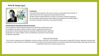 Peter M. Senge (1947)
FILOSOFIA
Una organización aprende si de manera continua y sistemática busca obtener el
máximo provecho de sus experiencias aprendiendo de ellas.
De ésta manera se podrá detectar y corregir los errores y trampas más graves,
por lo que éstas organizaciones serán capaces de sobreponerse a las dificultades,
reconocer amenazas y enfrentar nuevas oportunidades.
DEFINICIÓN DE ORGANIZACIÓN INTELIGENTE
Como aquellas en donde la gente expande continuamente su aptitud para crear
los resultados que desea, donde se cultivan nuevos y expansivos patrones de
pensamiento y donde la gente aprende a aprender, enfatizando que la capacidad
de aprender con mayor rapidez que los competidores, quizá sea la única ventaja
competitiva sostenible.
PROPUESTA DE SENGE
Para construir organizaciones inteligentes, es que se cultiven y dominen cinco disciplinas, que aunque su desarrollo se dio por separado, al practicarlas
en conjunto, cada cual dará una dimensión vital para la construcción de organizaciones con auténtica capacidad de aprendizaje, aptas para perfeccionar
su habilidad y alcanzar sus mayores aspiraciones
 