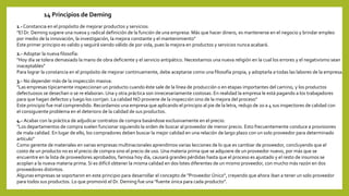 14 Principios de Deming
1.-Constancia en el propósito de mejorar productos y servicios:
"El Dr. Deming sugiere una nueva y radical definición de la función de una empresa: Más que hacer dinero, es mantenerse en el negocio y brindar empleo
por medio de la innovación, la investigación, la mejora constante y el mantenimiento"
Este primer principio es valido y seguirá siendo válido de por vida, pues la mejora en productos y servicios nunca acabará.
2.- Adoptar la nueva filosofía:
"Hoy día se tolera demasiado la mano de obra deficiente y el servicio antipático. Necesitamos una nueva religión en la cual los errores y el negativismo sean
inaceptables"
Para lograr la constancia en el propósito de mejorar continuamente, debe aceptarse como una filosofía propia, y adoptarla a todas las labores de la empresa.
3.- No depender más de la inspección masiva:
"Las empresas típicamente inspeccionan un producto cuando éste sale de la línea de producción o en etapas importantes del camino, y los productos
defectuosos se desechan o se re elaboran. Una y otra práctica son innecesariamente costosas. En realidad la empresa le está pagando a los trabajadores
para que hagan defectos y luego los corrijan. La calidad NO proviene de la inspección sino de la mejora del proceso"
Este principio fue mal comprendido. Recordamos una empresa que aplicando el principio al pie de la letra, redujo de 20 a 4 sus inspectores de calidad con
el consiguiente problema en el deterioro de la calidad de sus productos.
4.- Acabar con la práctica de adjudicar contratos de compra basándose exclusivamente en el precio:
"Los departamentos de compra suelen funcionar siguiendo la orden de buscar al proveedor de menor precio. Esto frecuentemente conduce a provisiones
de mala calidad. En lugar de ello, los compradores deben buscar la mejor calidad en una relación de largo plazo con un solo proveedor para determinado
artículo"
Como gerente de materiales en varias empresas multinacionales aprendimos varias lecciones de lo que es cambiar de proveedor, concluyendo que el
costo de un producto no es el precio de compra sino el precio de uso. Una materia prima que se adquiere de un proveedor nuevo, por más que se
encuentre en la lista de proveedores aprobados, famosa hoy día, causará grandes pérdidas hasta que el proceso es ajustado y el resto de insumos se
acoplan a la nueva materia prima. Si es difícil obtener la misma calidad en dos lotes diferentes de un mismo proveedor, con mucho más razón en dos
proveedores distintos.
Algunas empresas se soportaron en este principio para desarrollar el concepto de "Proveedor Único", creyendo que ahora iban a tener un solo proveedor
para todos sus productos. Lo que promovió el Dr. Deming fue una "fuente única para cada producto".
 