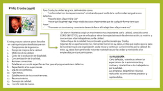Philip Crosby (1926)
Para Crosby la calidad es gratis, definiéndola como:
· “conformidad con los requerimientos” e indicando que el 100% de la conformidad es igual a cero
defectos.
· “Hacerlo bien a la primera vez”
· “Hacer que la gente haga mejor todas las cosas importantes que de cualquier forma tiene que
hacer”
· “Promover un constante y consciente deseo de hacer el trabajo bien a la primera vez”
En Martin- Marietta surgió un movimiento muy importante por la calidad, conocido como
CERO DEFECTOS, que se enfocaba a elevar las expectativas de la administración y a motivar y
concientizar a los trabajadores por la calidad.
Este enfoque de la calidad fue continuado y perfeccionado por Crosby.
Algunas de sus aportaciones más relevantes fueron los 14 pasos, en los que explica paso a paso
la manera en que una organización podía iniciar y continuar su movimiento por la calidad. En
estos 14 pasos iban generando mayores expectativas por la calidad y motivando a los
empleados para que participaran.
SU FILOSOFÍA
Cero defectos, se enfoca a elevar las
expectativas de la administración y
motivar y concientizar a los trabajadores
por la calidad.
Las empresas despilfarran recursos
realizando incorrectamente procesos y
repitiéndolos.
Crosby propuso catorce pasos basados
en cuatro principios absolutos que son:
1. Compromiso de la gerencia.
2. Equipo de mejora de la calidad.
3. Medición de la calidad.
4. Costo de la evaluación de la calidad.
5. Concientización de la calidad.
6. Acciones correctivas.
7. Establecer un comité específico ad hoc para el programa de cero defectos.
8. Capacitación a los supervisores.
9. Día de cero defectos.
10. Fijar metas.
11. Estableciendo de la causa de errores.
12. Reconocimiento.
13. Consejos de calidad.
14. Hacerlo todo de nuevo.
 