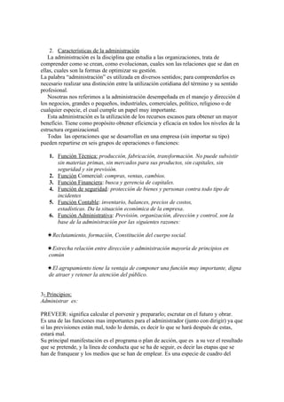 2. Características de la administración
   La administración es la disciplina que estudia a las organizaciones, trata de
comprender como se crean, como evolucionan, cuales son las relaciones que se dan en
ellas, cuales son la formas de optimizar su gestión.
La palabra “administración” es utilizada en diversos sentidos; para comprenderlos es
necesario realizar una distinción entre la utilización cotidiana del término y su sentido
profesional.
   Nosotras nos referimos a la administración desempeñada en el manejo y dirección d
los negocios, grandes o pequeños, industriales, comerciales, político, religioso o de
cualquier especie, el cual cumple un papel muy importante.
   Esta administración es la utilización de los recursos escasos para obtener un mayor
beneficio. Tiene como propósito obtener eficiencia y eficacia en todos los niveles de la
estructura organizacional.
   Todas las operaciones que se desarrollan en una empresa (sin importar su tipo)
pueden repartirse en seis grupos de operaciones o funciones:

   1. Función Técnica: producción, fabricación, transformación. No puede subsistir
      sin materias primas, sin mercados para sus productos, sin capitales, sin
      seguridad y sin previsión.
   2. Función Comercial: compras, ventas, cambios.
   3. Función Financiera: busca y gerencia de capitales.
   4. Función de seguridad: protección de bienes y personas contra todo tipo de
      incidentes
   5. Función Contable: inventario, balances, precios de costos,
      estadísticas. Da la situación económica de la empresa.
   6. Función Administrativa: Previsión, organización, dirección y control, son la
      base de la administración por las siguientes razones:

    Reclutamiento, formación, Constitución del cuerpo social.

    Estrecha relación entre dirección y administración mayoría de principios en
   común

    El agrupamiento tiene la ventaja de componer una función muy importante, digna
   de atraer y retener la atención del público.


3- Principios:
Administrar es:

PREVEER: significa calcular el porvenir y prepararlo; escrutar en el futuro y obrar.
Es una de las funciones mas importantes para el administrador (junto con dirigir) ya que
si las previsiones están mal, todo lo demás, es decir lo que se hará después de estas,
estará mal.
Su principal manifestación es el programa o plan de acción, que es a su vez el resultado
que se pretende, y la línea de conducta que se ha de seguir, es decir las etapas que se
han de franquear y los medios que se han de emplear. Es una especie de cuadro del
 