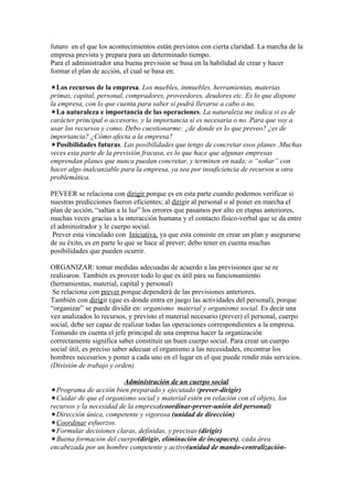 futuro en el que los acontecimientos están previstos con cierta claridad. La marcha de la
empresa prevista y prepara para un determinado tiempo.
Para el administrador una buena previsión se basa en la habilidad de crear y hacer
formar el plan de acción, el cual se basa en:

Los recursos de la empresa. Los muebles, inmuebles, herramientas, materias
primas, capital, personal, compradores, proveedores, deudores etc. Es lo que dispone
la empresa, con lo que cuenta para saber si podrá llevarse a cabo o no.
La naturaleza e importancia de las operaciones. La naturaleza me indica si es de
carácter principal o accesorio, y la importancia si es necesaria o no. Para que voy a
usar los recursos y como. Debo cuestionarme: ¿de donde es lo que preveo? ¿es de
importancia? ¿Cómo afecta a la empresa?
Posibilidades futuras. Las posibilidades que tengo de concretar esos planes .Muchas
veces esta parte de la previsión fracasa, es lo que hace que algunas empresas
emprendan planes que nunca puedan concretar, y terminen en nada; o “soñar” con
hacer algo inalcanzable para la empresa, ya sea por insuficiencia de recursos u otra
problemática.

PEVEER se relaciona con dirigir porque es en esta parte cuando podemos verificar si
nuestras predicciones fueron eficientes; al dirigir al personal o al poner en marcha el
plan de acción, “saltan a la luz” los errores que pasamos por alto en etapas anteriores,
muchas veces gracias a la interacción humana y el contacto físico-verbal que se da entre
el administrador y le cuerpo social.
 Prever esta vinculado con Iniciativa, ya que esta consiste en crear un plan y asegurarse
de su éxito, es en parte lo que se hace al prever; debo tener en cuenta muchas
posibilidades que pueden ocurrir.

ORGANIZAR: tomar medidas adecuadas de acuerdo a las previsiones que se re
realizaron. También es proveer todo lo que es útil para su funcionamiento
(herramientas, material, capital y personal)
 Se relaciona con prever porque dependerá de las previsiones anteriores.
También con dirigir (que es donde entra en juego las actividades del personal), porque
“organizar” se puede dividir en: organismo material y organismo social. Es decir una
vez analizados lo recursos, y previsto el material necesario (prever) el personal, cuerpo
social, debe ser capaz de realizar todas las operaciones correspondientes a la empresa.
Tomando en cuenta el jefe principal de una empresa hacer la organización
correctamente significa saber constituir un buen cuerpo social. Para crear un cuerpo
social útil, es preciso saber adecuar el organismo a las necesidades, encontrar los
hombres necesarios y poner a cada uno en el lugar en el que puede rendir más servicios.
(División de trabajo y orden)

                         Administración de un cuerpo social
Programa de acción bien preparado y ejecutado (prever-dirigir)
Cuidar de que el organismo social y material estén en relación con el objeto, los
recursos y la necesidad de la empresa(coordinar-prever-unión del personal)
Dirección única, competente y vigorosa (unidad de dirección)
Coordinar esfuerzos.
Formular decisiones claras, definidas, y precisas (dirigir)
Buena formación del cuerpo(dirigir, eliminación de incapaces), cada área
encabezada por un hombre competente y activo(unidad de mando-centralización-
 