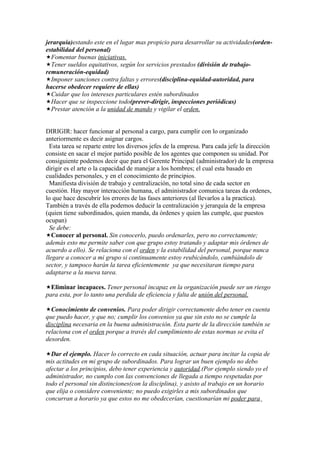 jerarquía)estando este en el lugar mas propicio para desarrollar su actividades(orden-
estabilidad del personal)
Fomentar buenas iniciativas.
Tener sueldos equitativos, según los servicios prestados (división de trabajo-
remuneración-equidad)
Imponer sanciones contra faltas y errores(disciplina-equidad-autoridad, para
hacerse obedecer requiere de ellas)
Cuidar que los intereses particulares estén subordinados
Hacer que se inspeccione todo(prever-dirigir, inspecciones periódicas)
Prestar atención a la unidad de mando y vigilar el orden.


DIRIGIR: hacer funcionar al personal a cargo, para cumplir con lo organizado
anteriormente es decir asignar cargos.
  Esta tarea se reparte entre los diversos jefes de la empresa. Para cada jefe la dirección
consiste en sacar el mejor partido posible de los agentes que componen su unidad. Por
consiguiente podemos decir que para el Gerente Principal (administrador) de la empresa
dirigir es el arte o la capacidad de manejar a los hombres; el cual esta basado en
cualidades personales, y en el conocimiento de principios.
  Manifiesta división de trabajo y centralización, no total sino de cada sector en
cuestión. Hay mayor interacción humana, el administrador comunica tareas da ordenes,
lo que hace descubrir los errores de las fases anteriores (al llevarlos a la practica).
También a través de ella podemos deducir la centralización y jerarquía de la empresa
(quien tiene subordinados, quien manda, da órdenes y quien las cumple, que puestos
ocupan)
  Se debe:
Conocer al personal. Sin conocerlo, puedo ordenarles, pero no correctamente;
además esto me permite saber con que grupo estoy tratando y adaptar mis órdenes de
acuerdo a ello). Se relaciona con el orden y la estabilidad del personal, porque nunca
llegare a conocer a mi grupo si continuamente estoy reubicándolo, cambiándolo de
sector, y tampoco harán la tarea eficientemente ya que necesitaran tiempo para
adaptarse a la nueva tarea.

Eliminar incapaces. Tener personal incapaz en la organización puede ser un riesgo
para esta, por lo tanto una perdida de eficiencia y falta de unión del personal.

Conocimiento de convenios. Para poder dirigir correctamente debo tener en cuenta
que puedo hacer, y que no; cumplir los convenios ya que sin esto no se cumple la
disciplina necesaria en la buena administración. Esta parte de la dirección también se
relaciona con el orden porque a través del cumplimiento de estas normas se evita el
desorden.

Dar el ejemplo. Hacer lo correcto en cada situación, actuar para incitar la copia de
mis actitudes en mi grupo de subordinados. Para lograr un buen ejemplo no debo
afectar a los principios, debo tener experiencia y autoridad.(Por ejemplo siendo yo el
administrador, no cumplo con las convenciones de llegada a tiempo respetadas por
todo el personal sin distinciones(con la disciplina), y asisto al trabajo en un horario
que elija o considere conveniente; no puedo exigirles a mis subordinados que
concurran a horario ya que estos no me obedecerían, cuestionarían mi poder para
 