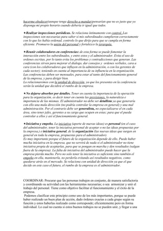 hacerme obedecer(aunque tenga derecho a mandar)pensarían que no es justo que yo
disponga mi propio horario cuando debería ir igual que todos.

Realizar inspecciones periódicas. Se relaciona íntimamente con control. Las
inspecciones son necesarias para saber si mis subordinados cumplieron correctamente
con lo que les había ordenad, controlo lo que dirijo para que se cumpla en forma
eficiente. Promuevo la unión del personal y fortalezco la jerarquía.

Reunir colaboradores en conferencias: de esta forma se puede fomentar la
interacción entre los subordinados, y entre estos y el administrador. Evita el uso de
ordenes escritas, por lo tanto evita los problemas y contradicciones que generan .Las
conferencias sirven para mejorar el dialogo, dar consejos y ordenes verbales, cara a
cara (con los colaboradores que influyen en la administración, o con los gerentes de
cada sector); teniendo en cuenta al importancia de su influencia en la organización.
Las conferencias deben ser mensuales, para estar al tanto del funcionamiento general
de la empresa, y para dirigir bien.
Lo relacionaremos con la unidad de dirección, ya que los presentes en la conferencia
serán la unidad que decidirá el rumbo de la empresa.

No dejarse absorber por detalles. Tener en cuenta la importancia de la operación
para la organización, es decir tener en cuenta las previsiones, la naturaleza e
importancia de las mismas. El administrador no debe ser detallista ya que generaría
con ello una mala dirección (no podría controlar la empresa en general) y una mal
administración. Por el contrario debe ser generalista, no especializarse el en cada
área, sino tener jefes, gerentes a su cargo que ocupen en estas; para que el pueda
controlar a ellos y así el funcionamiento general.

Iniciativa y empeño. La iniciativa (aporte de nuevas ideas) es personal (en el caso
del administrador, tener la iniciativa personal de aceptar o no las ideas propuestas por
la empresa,) e iniciativa general, de la organización (las nuevas ideas que surgen en
general en toda la empresa, propuestas para el administrador).
Es muy importante porque el futuro de la organización depende de ello. Puede haber
mucha iniciativa en la empresa, que no servirá de nada si el administrador no tiene
iniciativa propia de aceptarlas, para que se pongan en marcha y den resultados (salgan
fuera de la empresa). La falta de iniciativa del administrador puede hacer que la
empresa pierda mucho. Pero no solo tener la iniciativa es suficiente sino también el
empeño en ella, mantenerla, no perderla evitando así resultados negativos, como
quedarse atrás en el mercado. Se relaciona con unidad de dirección ya que el que
decide en este caso el futuro, el rumbo de la empresa es el administrador.



COORDINAR: Procurar que las personas trabajen en conjunto, de manera satisfactoria
y coordinando su actividad con las herramientas necesarias; o sea armonizar y unir el
trabajo del personal. Tiene como objetivo facilitar el funcionamiento y el éxito de la
empresa.
 Podemos clasificar este principio como uno de los más importantes, porque se puede
haber realizado un buen plan de acción, dado órdenes exactas a cada grupo según su
función y estos haberlas realizado como corresponde; eficientemente pero en forma
individual. Lo cual no cuenta si estos buenos trabajos no se pueden unir, y llegar a una
 