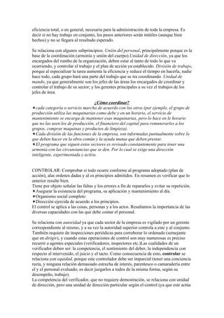 eficiencia total, o en general, necesaria para la administración de toda la empresa. Es
decir si no hay trabajo en conjunto, los pasos anteriores serán inútiles (aunque bien
hechos) y no se llegara al resultado esperado.

Se relaciona con algunos subprincipios. Unión del personal, principalmente porque es la
base de la coordinación (armonía y unión del cuerpo).Unidad de dirección, ya que los
encargados del rumbo de la organización, deben estar al tanto de todo lo que va
ocurriendo, y controlar el trabajo y el plan de acción ya establecido. División de trabajo,
porque al especializar la tarea aumenta la eficiencia y reduce el tiempo en hacerla, nadie
hace todo, cada grupo hará una parte del trabajo que se ira coordinando. Unidad de
mando, ya que generalmente son los jefes de las áreas los encargados de coordinar y
controlar el trabajo de su sector; y los gerentes principales a su vez el trabajos de los
jefes de área.

                                   ¿Cómo coordinar?
cada categoría o servicio marcha de acuerdo con los otros (por ejemplo, el grupo de
producción utiliza las maquinarias como debe y en un horario, el servicio de
mantenimiento se encarga de mantener esas maquinarias, pero lo hace en le horario
que no las usen los de producción, el financiero del capital para remunerarles a los
grupos, comprar maquinas y productos de limpieza).
Cada división de las funciones de la empresa, son informadas puntualmente sobre lo
que deben hacer en la obra común y la ayuda mutua que deben prestar.
El programa que siguen estos sectores es revisado constantemente para tener una
armonía con las circunstancias que se den. Por lo cual se exige una dirección
inteligente, experimentada y activa.


CONTROLAR: Comprobar si todo ocurre conforme al programa adoptado (plan de
acción), alas ordenes dadas y al os principios admitidos. En resumen es verificar que lo
anterior resulte bien.
Tiene por objeto señalar las faltas y los errores a fin de repararlos y evitar su repetición.
Asegurar la existencia del programa, su aplicación y mantenimiento al día.
Organismo social completo
Dirección ejercida de acuerdo a los principios.
El control se aplica a las cosas, personas y a los actos. Resaltamos la importancia de las
diversas capacidades con las que debe contar el personal.

Se relaciona con autoridad ya que cada sector de la empresa es vigilado por un gerente
correspondiente al mismo, y a su vez la autoridad superior controla a este y al conjunto.
También requiere de inspecciones periódicas para corroborar lo ordenado (semejante
que en dirigir), y cuando estas operaciones de control son muy numerosas es preciso
recurrir a agentes especiales (verificadores, inspectores etc.)Las cualidades de un
verificador deben ser: la competencia, el sentimiento del deber, la independencia con
respecto al intervenido, el juicio y el tacto. Como consecuencia de esto, controlar se
relaciona con equidad, porque este controlador debe ser imparcial (tener una conciencia
recta, y ninguna relación demasiado estrecha de interés, parentesco o camaradería entre
el y el personal evaluado; es decir juzgarlos a todos de la misma forma, según su
desempeño, trabajo).
La competencia del verificador, que no requiere demostración, se relaciona con unidad
de dirección, pero una unidad de dirección particular según el control (ya que este actúa
 