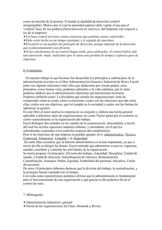 como un auxiliar de la misma). Evitando la dualidad de dirección (control
irresponsable). Motivo por el cual la autoridad superior debe vigilar el uso que el
“control” hace de sus poderes;(Subordinación de intereses, del inspector con respecto a
los de la empresa)
Un buen control previene contra sorpresas que podrían causar catástrofes
Debe estar hecho en un tiempo oportuno, e ir seguido de sanciones.
El control es un auxiliar del principio de dirección, porque depende de la dirección
que su funcionamiento sea eficiente.
Si las conclusiones de un control llegan tarde, para utilizarlas; el control habrá sido
una operación inútil, ineficiente (por lo tanto una perdida de tiempo y esfuerzo para la
empresa).


6- Conclusión:

  En nuestro trabajo lo que hicimos fue desarrollar los principios y subrincipios de la
administración (escritas en el libro Administración General e Industrial de Henry Fayol)
junto con algunas relaciones entre ellos que deducimos por cuenta propia, estos
principios, como hemos visto, podemos aplicarlos a la vida cotidiana; por lo tanto
podemos deducir que la administración representa una herramienta necesaria.
Podemos definirla como: La disciplina que estudia las organizaciones, trata de
comprender cómo se crean, cómo evolucionan, cuales son las relaciones que dan entre
ellas, cuales son sus objetivos, que rol cumple en la sociedad y cuales son las formas de
optimizar su gestión.
En este libro el autor analiza la empresa en su conjunto y elabora una teoría general
aplicable a diferentes tipos de organizaciones, no como Taylor quien por el contrario se
centro esencialmente en la organización del trabajo.
Fayol distingue dos sentidos en los canales de la comunicación: descendente, a través
del cual los niveles superiores imparten órdenes, y ascendente, en el que los
subordinados responden a los controles respecto del cumplimiento.
Para el las funciones de una empresa se pueden agrupar en 6: Administrativa, Técnica,
Comercial, Financiera, Contable y de Seguridad.
 De entre ellas considera que la función administrativa es la más importante, ya que a
través de ella se dirigen las demás. Fayol entiende que administrar es prever, organizar,
mandar, coordinar y controlar las actividades de la organización.
Su teoría propone 14 principios: División del trabajo, Autoridad, Disciplina, Unidad de
mando, Unidad de dirección, Subordinación de intereses, Remuneración,
Centralización, Jerarquía, Orden, Equidad, Estabilidad del personal, Iniciativa, Unión
del personal.
De estos 14 principios debemos destacar que la división del trabajo, la centralización, y
la jerarquía fueron variando con el tiempo.
Con todas estas características podemos afirmar que la administración es fundamental
para el funcionamiento de una organización y que gracias a ella podemos llevar el
control de estas.


7- Bibliografía:

Administración industrial y general
Teoría de las organizaciones de Churi, Dominik y Rivero
 
