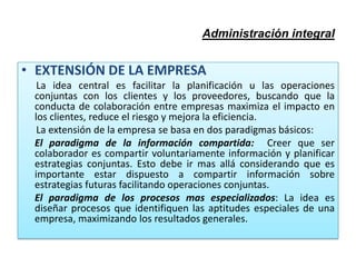 Administración integral
• EXTENSIÓN DE LA EMPRESA
La idea central es facilitar la planificación u las operaciones
conjuntas con los clientes y los proveedores, buscando que la
conducta de colaboración entre empresas maximiza el impacto en
los clientes, reduce el riesgo y mejora la eficiencia.
La extensión de la empresa se basa en dos paradigmas básicos:
El paradigma de la información compartida: Creer que ser
colaborador es compartir voluntariamente información y planificar
estrategias conjuntas. Esto debe ir mas allá considerando que es
importante estar dispuesto a compartir información sobre
estrategias futuras facilitando operaciones conjuntas.
El paradigma de los procesos mas especializados: La idea es
diseñar procesos que identifiquen las aptitudes especiales de una
empresa, maximizando los resultados generales.
 