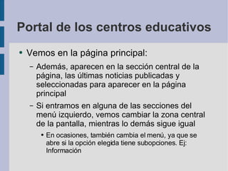 Portal de los centros educativos Vemos en la página principal: Además, aparecen en la sección central de la página, las últimas noticias publicadas y seleccionadas para aparecer en la página principal Si entramos en alguna de las secciones del menú izquierdo, vemos cambiar la zona central de la pantalla, mientras lo demás sigue igual En ocasiones, también cambia el menú, ya que se abre si la opción elegida tiene subopciones. Ej: Información 