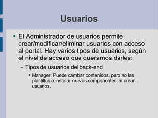 Usuarios El Administrador de usuarios permite crear/modificar/eliminar usuarios con acceso al portal. Hay varios tipos de usuarios, según el nivel de acceso que queramos darles: Tipos de usuarios del back-end Manager. Puede cambiar contenidos, pero no las plantillas o instalar nuevos componentes, ni crear usuarios. 
