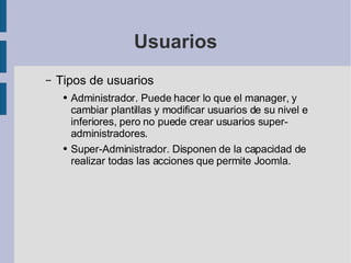 Usuarios Tipos de usuarios Administrador. Puede hacer lo que el manager, y cambiar plantillas y modificar usuarios de su nivel e inferiores, pero no puede crear usuarios super-administradores. Super-Administrador. Disponen de la capacidad de realizar todas las acciones que permite Joomla. 