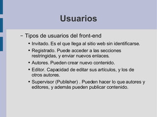 Usuarios Tipos de usuarios del front-end Invitado. Es el que llega al sitio web sin identificarse. Registrado. Puede acceder a las secciones restringidas, y enviar nuevos enlaces. Autores. Pueden crear nuevo contenido. Editor. Capacidad de editar sus artículos, y los de otros autores. Supervisor (Publisher) . Pueden hacer lo que autores y editores, y además pueden publicar contenido. 