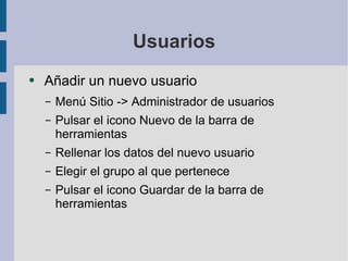 Usuarios Añadir un nuevo usuario Menú Sitio -> Administrador de usuarios Pulsar el icono Nuevo de la barra de herramientas Rellenar los datos del nuevo usuario Elegir el grupo al que pertenece Pulsar el icono Guardar de la barra de herramientas 