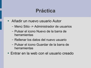 Práctica Añadir un nuevo usuario Autor Menú Sitio -> Administrador de usuarios Pulsar el icono Nuevo de la barra de herramientas Rellenar los datos del nuevo usuario Pulsar el icono Guardar de la barra de herramientas Entrar en la web con el usuario creado 