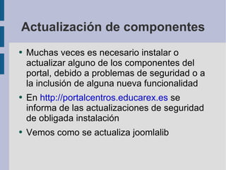 Actualización de componentes Muchas veces es necesario instalar o actualizar alguno de los componentes del portal, debido a problemas de seguridad o a la inclusión de alguna nueva funcionalidad En  http://portalcentros.educarex.es  se informa de las actualizaciones de seguridad de obligada instalación Vemos como se actualiza joomlalib 