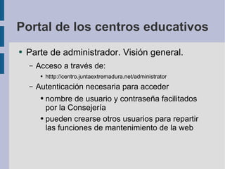 Portal de los centros educativos Parte de administrador. Visión general. Acceso a través de: htttp://centro.juntaextremadura.net/administrator Autenticación necesaria para acceder nombre de usuario y contraseña facilitados por la Consejería pueden crearse otros usuarios para repartir las funciones de mantenimiento de la web 