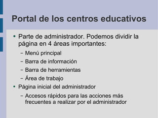 Portal de los centros educativos Parte de administrador. Podemos dividir la página en 4 áreas importantes: Menú principal Barra de información Barra de herramientas Área de trabajo Página inicial del administrador Accesos rápidos para las acciones más frecuentes a realizar por el administrador 