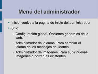 Menú del administrador Inicio: vuelve a la página de inicio del administrador Sitio Configuración global. Opciones generales de la web. Administrador de idiomas. Para cambiar el idioma de los mensajes de Joomla Administrador de imágenes. Para subir nuevas imágenes o borrar las existentes 