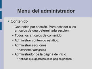 Menú del administrador Contenido Contenido por sección. Para acceder a los artículos de una determinada sección. Todos los artículos de contenido. Administrar contenido estático. Administrar secciones Administrar categorías Administrador de la página de inicio Noticias que aparecen en la página principal 