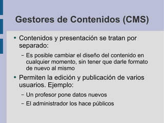 Gestores de Contenidos (CMS) Contenidos y presentación se tratan por separado: Es posible cambiar el diseño del contenido en cualquier momento, sin tener que darle formato de nuevo al mismo Permiten la edición y publicación de varios usuarios. Ejemplo: Un profesor pone datos nuevos El administrador los hace públicos 