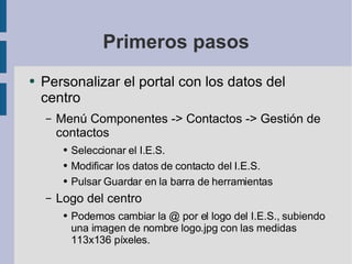 Primeros pasos Personalizar el portal con los datos del centro Menú Componentes -> Contactos -> Gestión de contactos Seleccionar el I.E.S. Modificar los datos de contacto del I.E.S. Pulsar Guardar en la barra de herramientas Logo del centro Podemos cambiar la @ por el logo del I.E.S., subiendo una imagen de nombre logo.jpg con las medidas 113x136 píxeles. 