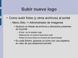 Subir nuevo logo Como subir fotos (y otros archivos) al portal Menu Sitio -> Administrador de Imágenes Aparece un listado de archivos y directorios presentes en el portal Entrar  en la carpeta Logo Seleccionar un archivo local para subir Pulsar el icono Subir en la barra de herramientas En cada fichero, aparece un icono con una papelera, en caso de que deseemos borrarlo 