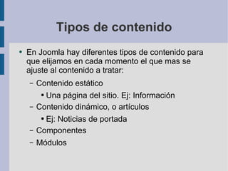 Tipos de contenido En Joomla hay diferentes tipos de contenido para que elijamos en cada momento el que mas se ajuste al contenido a tratar: Contenido estático Una página del sitio. Ej: Información Contenido dinámico, o artículos Ej: Noticias de portada Componentes Módulos 