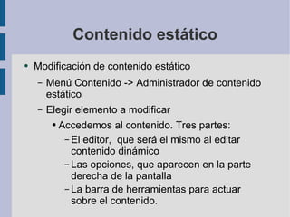 Contenido estático Modificación de contenido estático Menú Contenido -> Administrador de contenido estático Elegir elemento a modificar Accedemos al contenido. Tres partes: El editor,  que será el mismo al editar contenido dinámico Las opciones, que aparecen en la parte derecha de la pantalla La barra de herramientas para actuar sobre el contenido. 