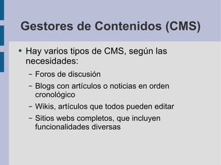 Gestores de Contenidos (CMS) Hay varios tipos de CMS, según las necesidades: Foros de discusión Blogs con artículos o noticias en orden cronológico Wikis, artículos que todos pueden editar Sitios webs completos, que incluyen funcionalidades diversas 