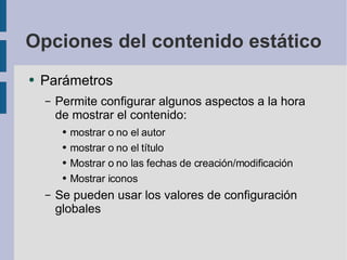 Opciones del contenido estático Parámetros Permite configurar algunos aspectos a la hora de mostrar el contenido: mostrar o no el autor mostrar o no el título Mostrar o no las fechas de creación/modificación Mostrar iconos Se pueden usar los valores de configuración globales 