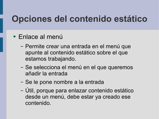 Opciones del contenido estático Enlace al menú Permite crear una entrada en el menú que apunte al contenido estático sobre el que estamos trabajando. Se selecciona el menú en el que queremos añadir la entrada Se le pone nombre a la entrada Útil, porque para enlazar contenido estático desde un menú, debe estar ya creado ese contenido. 