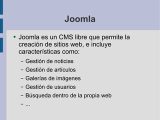 Joomla Joomla es un CMS libre que permite la creación de sitios web, e incluye características como: Gestión de noticias Gestión de artículos Galerías de imágenes Gestión de usuarios Búsqueda dentro de la propia web ... 