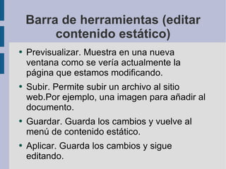 Barra de herramientas (editar contenido estático) Previsualizar. Muestra en una nueva ventana como se vería actualmente la página que estamos modificando. Subir. Permite subir un archivo al sitio web.Por ejemplo, una imagen para añadir al documento. Guardar. Guarda los cambios y vuelve al menú de contenido estático. Aplicar. Guarda los cambios y sigue editando. 