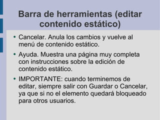 Barra de herramientas (editar contenido estático) Cancelar. Anula los cambios y vuelve al menú de contenido estático. Ayuda. Muestra una página muy completa con instrucciones sobre la edición de contenido estático. IMPORTANTE: cuando terminemos de editar, siempre salir con Guardar o Cancelar, ya que si no el elemento quedará bloqueado para otros usuarios. 
