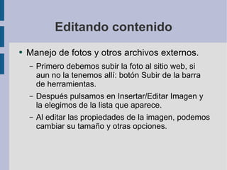 Editando contenido Manejo de fotos y otros archivos externos. Primero debemos subir la foto al sitio web, si aun no la tenemos allí: botón Subir de la barra de herramientas. Después pulsamos en Insertar/Editar Imagen y la elegimos de la lista que aparece. Al editar las propiedades de la imagen, podemos cambiar su tamaño y otras opciones. 