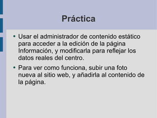 Práctica Usar el administrador de contenido estático para acceder a la edición de la página Información, y modificarla para reflejar los datos reales del centro. Para ver como funciona, subir una foto nueva al sitio web, y añadirla al contenido de la página. 