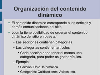 Organización del contenido dinámico El contenido dinámico corresponde a las noticias y demás comunicaciones del sitio. Joomla tiene posibilidad de ordenar el contenido dinámico del sitio en base a: Las secciones contienen categorías Las categorías contienen artículos Cada sección debe tener al menos una categoría, para poder asignar artículos. Ejemplo: Sección: Dpto. Informática Categorías: Calificaciones, Avisos, etc. 
