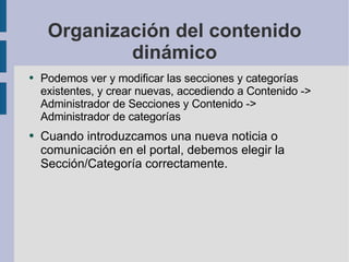 Organización del contenido dinámico Podemos ver y modificar las secciones y categorías existentes, y crear nuevas, accediendo a Contenido -> Administrador de Secciones y Contenido -> Administrador de categorías Cuando introduzcamos una nueva noticia o comunicación en el portal, debemos elegir la Sección/Categoría correctamente. 
