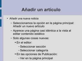 Añadir un artículo Añadir una nueva noticia Seleccionamos la opción en la página principal: Añadir un nuevo artículo Aparece una página casi idéntica a la vista al editar contenido estático Solo algunas cosas nuevas: En el editor: Seleccionar sección Seleccionar categoría En las opciones de Publicación: Ver en la página principal 