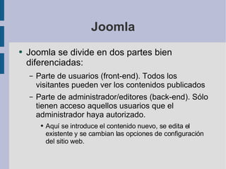 Joomla Joomla se divide en dos partes bien diferenciadas: Parte de usuarios (front-end). Todos los visitantes pueden ver los contenidos publicados Parte de administrador/editores (back-end). Sólo tienen acceso aquellos usuarios que el administrador haya autorizado. Aquí se introduce el contenido nuevo, se edita el existente y se cambian las opciones de configuración del sitio web. 