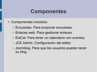 Componentes Componentes incluidos: Encuestas. Para proponer encuestas. Enlaces web. Para gestionar enlaces. ExtCal. Para tener un calendario con eventos. JCE Admin. Configuración del editor. Joomblog. Para que los usuarios puedan tener su blog. 