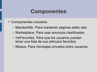 Componentes Componentes incluidos: MamboWiki. Para mantener páginas estilo wiki. Marketplace. Para usar anuncios clasificados. mhFavorites. Para que los usuarios puedan tener una lista de sus artículos favoritos. Missus. Para mensajes privados entre usuarios. 