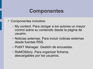 Componentes Componentes incluidos: My content. Para otorgar a los autores un mayor control sobre su contenido desde la página de usuario. Noticias externas. Para incluir noticias externas desde fuentes RSS. PollXT Manager. Gestión de encuestas. ReMOSitory. Para organizar ficheros descargables por los usuarios. 