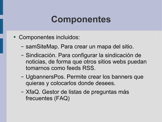 Componentes Componentes incluidos: samSiteMap. Para crear un mapa del sitio. Sindicación. Para configurar la sindicación de noticias, de forma que otros sitios webs puedan tomarnos como feeds RSS. UgbannersPos. Permite crear los banners que quieras y colocarlos donde desees. XfaQ. Gestor de listas de preguntas más frecuentes (FAQ) 