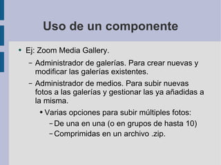 Uso de un componente Ej: Zoom Media Gallery.  Administrador de galerías. Para crear nuevas y modificar las galerías existentes. Administrador de medios. Para subir nuevas fotos a las galerías y gestionar las ya añadidas a la misma. Varias opciones para subir múltiples fotos: De una en una (o en grupos de hasta 10) Comprimidas en un archivo .zip. 