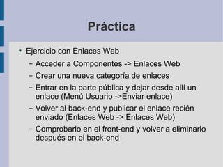 Práctica Ejercicio con Enlaces Web Acceder a Componentes -> Enlaces Web Crear una nueva categoría de enlaces Entrar en la parte pública y dejar desde allí un enlace (Menú Usuario ->Enviar enlace) Volver al back-end y publicar el enlace recién enviado (Enlaces Web -> Enlaces Web) Comprobarlo en el front-end y volver a eliminarlo después en el back-end 