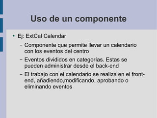 Uso de un componente Ej: ExtCal Calendar Componente que permite llevar un calendario con los eventos del centro Eventos divididos en categorías. Estas se pueden administrar desde el back-end El trabajo con el calendario se realiza en el front-end, añadiendo,modificando, aprobando o eliminando eventos 