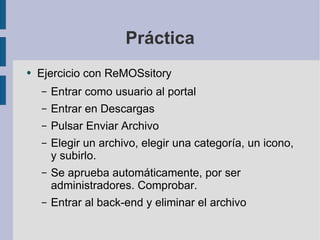 Práctica Ejercicio con ReMOSsitory Entrar como usuario al portal Entrar en Descargas Pulsar Enviar Archivo Elegir un archivo, elegir una categoría, un icono, y subirlo. Se aprueba automáticamente, por ser administradores. Comprobar. Entrar al back-end y eliminar el archivo 