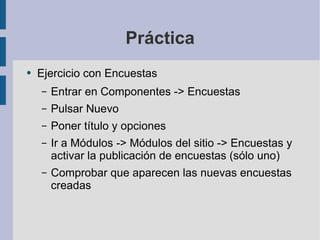 Práctica Ejercicio con Encuestas Entrar en Componentes -> Encuestas Pulsar Nuevo Poner título y opciones Ir a Módulos -> Módulos del sitio -> Encuestas y activar la publicación de encuestas (sólo uno) Comprobar que aparecen las nuevas encuestas creadas 